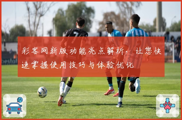 彩客网新版功能亮点解析，让您快速掌握使用技巧与体验优化