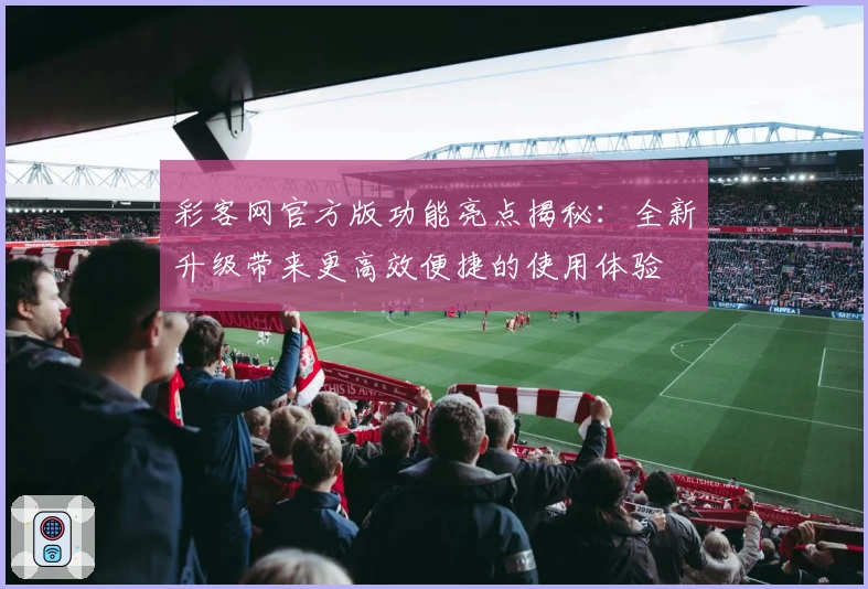 彩客网官方版功能亮点揭秘：全新升级带来更高效便捷的使用体验