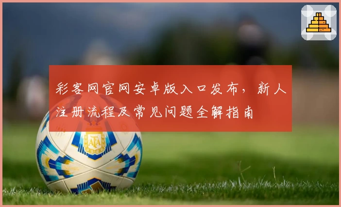 彩客网官网安卓版入口发布，新人注册流程及常见问题全解指南