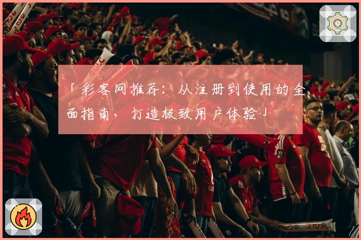 「彩客网推荐：从注册到使用的全面指南，打造极致用户体验」