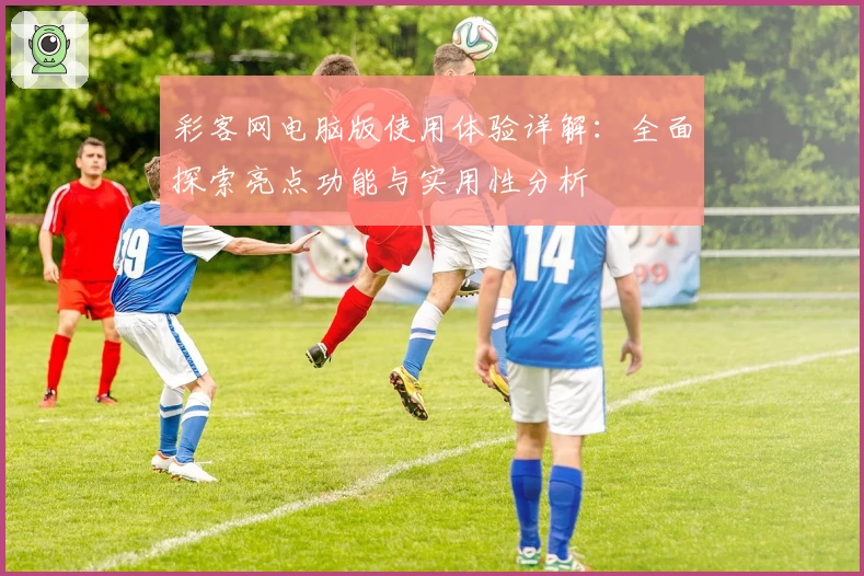 彩客网电脑版使用体验详解：全面探索亮点功能与实用性分析