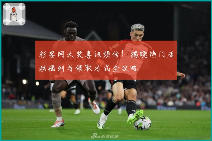 彩客网大奖喜讯频传！揭晓热门活动福利与领取方式全攻略