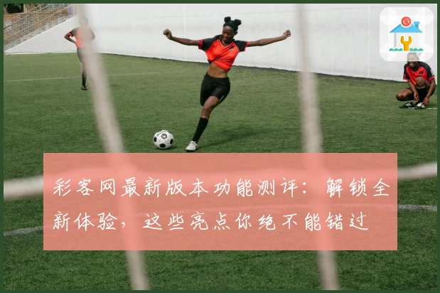 彩客网最新版本功能测评：解锁全新体验，这些亮点你绝不能错过