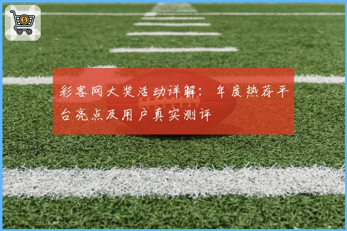 彩客网大奖活动详解：年度热荐平台亮点及用户真实测评