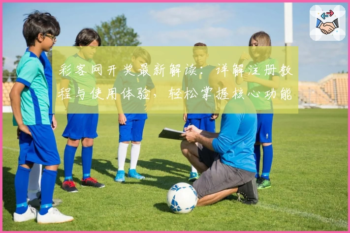 彩客网开奖最新解读：详解注册教程与使用体验，轻松掌握核心功能亮点