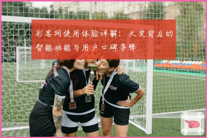 彩客网使用体验详解：大奖背后的智能功能与用户口碑争锋