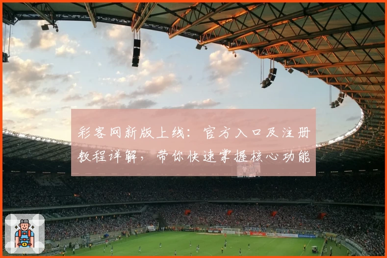 彩客网新版上线：官方入口及注册教程详解，带你快速掌握核心功能亮点