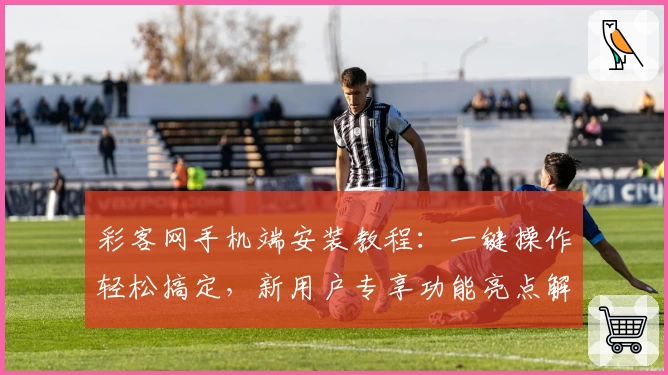 彩客网手机端安装教程：一键操作轻松搞定，新用户专享功能亮点解析
